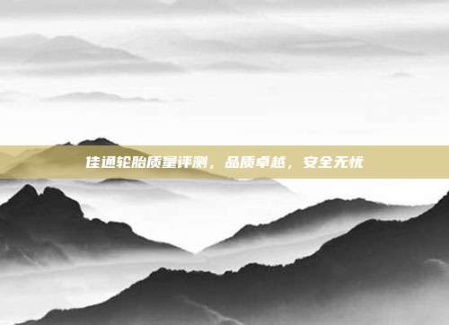 佳通轮胎质量评测，品质卓越，安全无忧