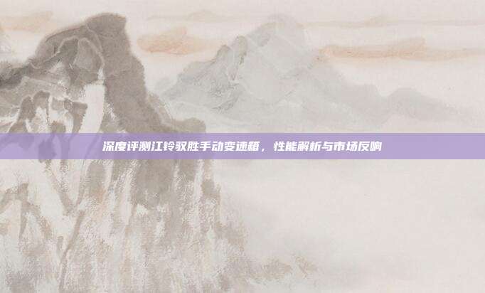 深度评测江铃驭胜手动变速箱，性能解析与市场反响