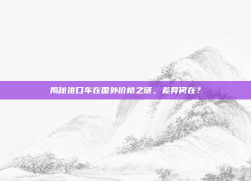 揭秘进口车在国外价格之谜，差异何在？