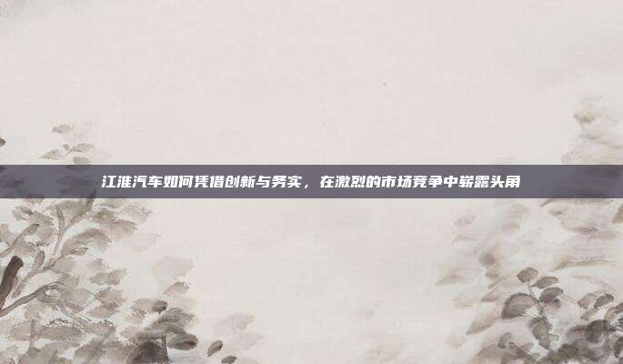 江淮汽车如何凭借创新与务实，在激烈的市场竞争中崭露头角