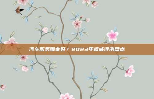 汽车服务哪家好？2023年权威评测盘点