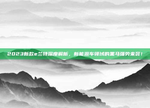 2023新款e兰特深度解析，新能源车领域的黑马强势来袭！