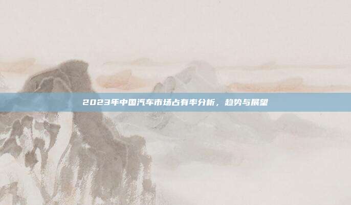 2023年中国汽车市场占有率分析，趋势与展望