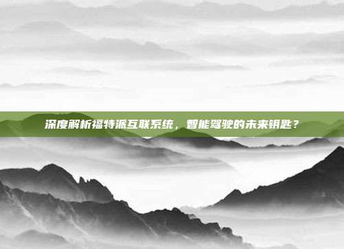 深度解析福特派互联系统，智能驾驶的未来钥匙？
