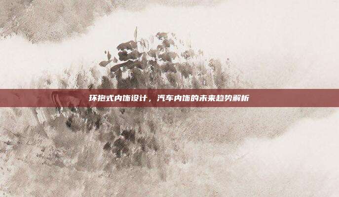 环抱式内饰设计，汽车内饰的未来趋势解析
