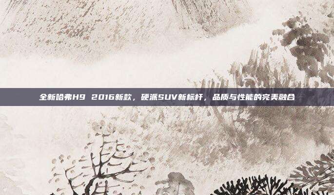 全新哈弗H9 2016新款，硬派SUV新标杆，品质与性能的完美融合