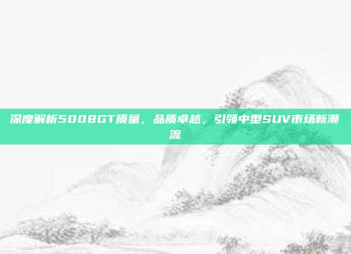 深度解析5008GT质量，品质卓越，引领中型SUV市场新潮流