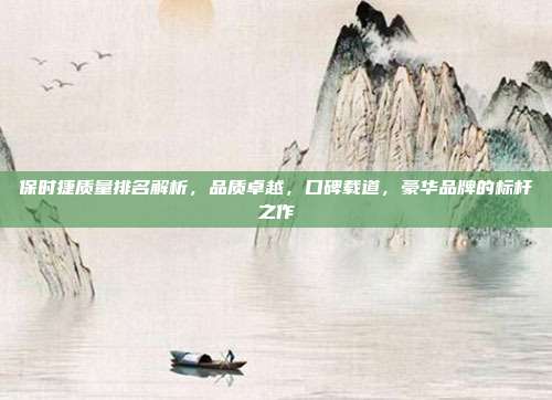 保时捷质量排名解析，品质卓越，口碑载道，豪华品牌的标杆之作
