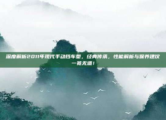 深度解析2011年现代手动挡车型，经典传承，性能解析与保养建议一览无遗！