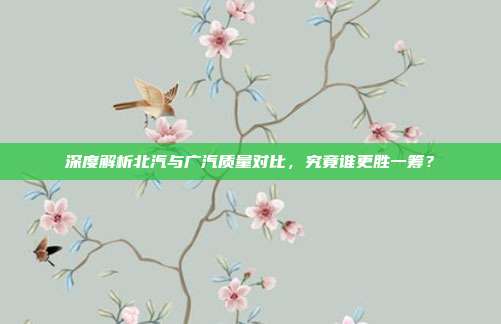 深度解析北汽与广汽质量对比，究竟谁更胜一筹？