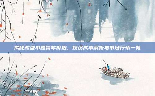 揭秘微型小箱货车价格，投资成本解析与市场行情一览