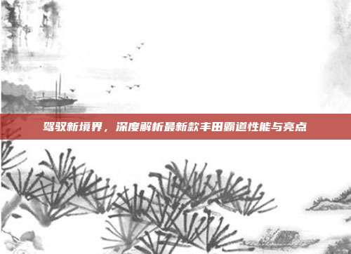驾驭新境界，深度解析最新款丰田霸道性能与亮点