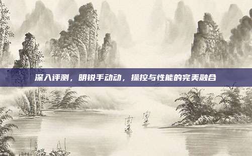 深入评测，明锐手动动，操控与性能的完美融合