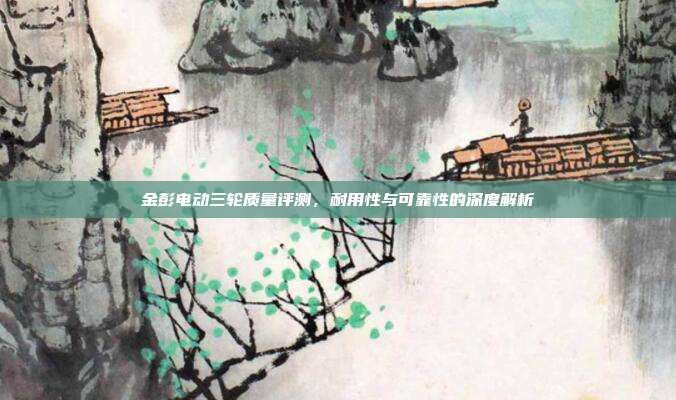 金彭电动三轮质量评测,耐用性与可靠性的深度解析