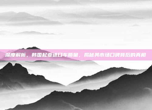 深度解析，韩国起亚进口车质量，揭秘其市场口碑背后的真相
