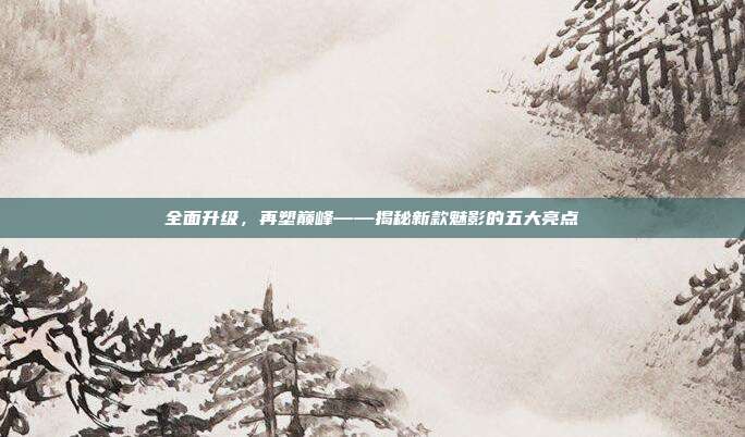 全面升级，再塑巅峰——揭秘新款魅影的五大亮点
