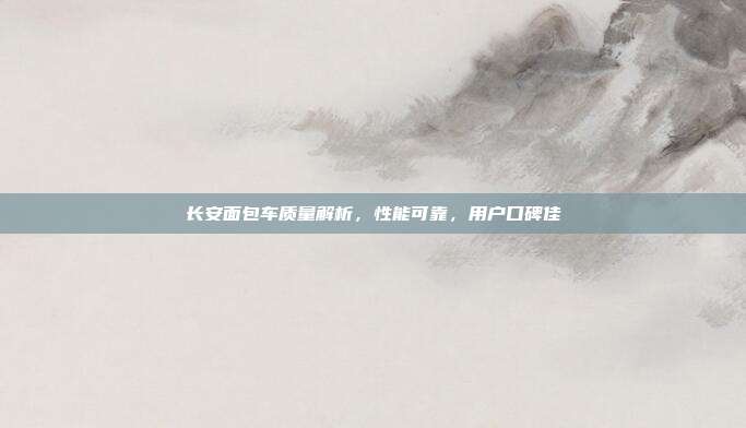 长安面包车质量解析，性能可靠，用户口碑佳