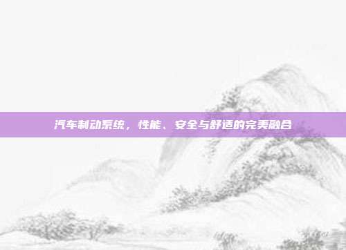 汽车制动系统，性能、安全与舒适的完美融合