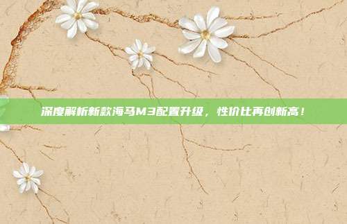 深度解析新款海马M3配置升级，性价比再创新高！