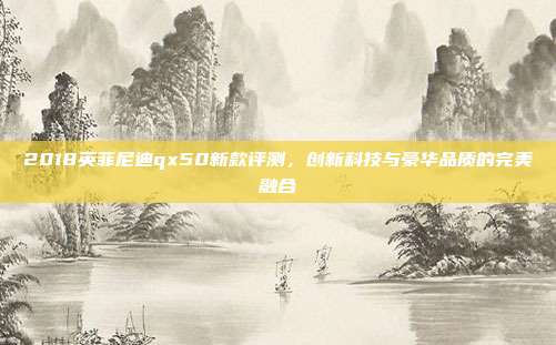 2018英菲尼迪qx50新款评测，创新科技与豪华品质的完美融合