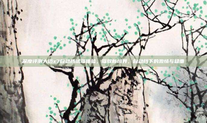 深度评测大迈x7自动挡试驾体验，驾驭新境界，自动挡下的激情与稳重