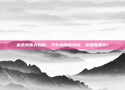 米色内饰大揭秘，汽车内饰新风尚，你值得拥有！