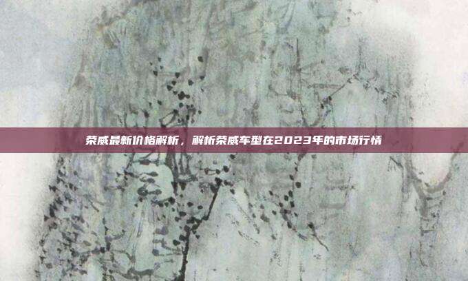 荣威最新价格解析，解析荣威车型在2023年的市场行情