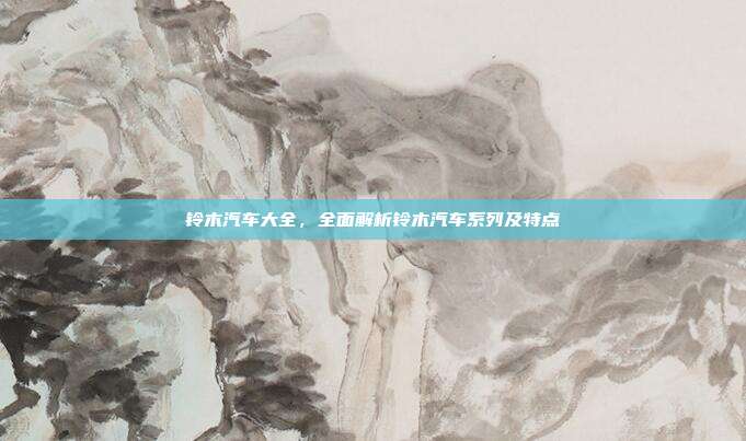 铃木汽车大全，全面解析铃木汽车系列及特点
