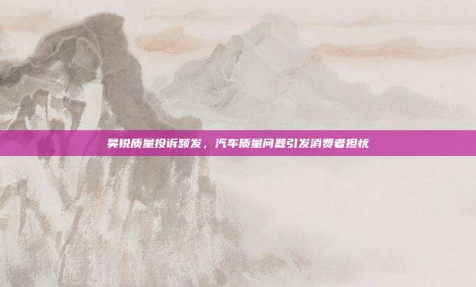 昊锐质量投诉频发，汽车质量问题引发消费者担忧