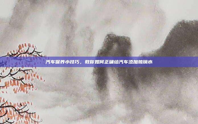 汽车保养小技巧，教你如何正确给汽车添加玻璃水