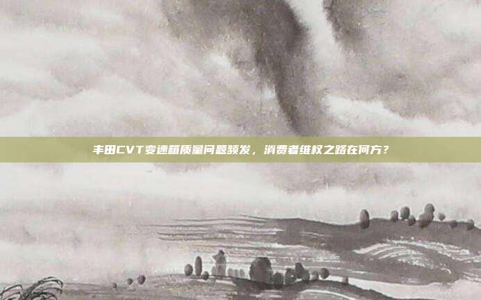 丰田CVT变速箱质量问题频发，消费者维权之路在何方？