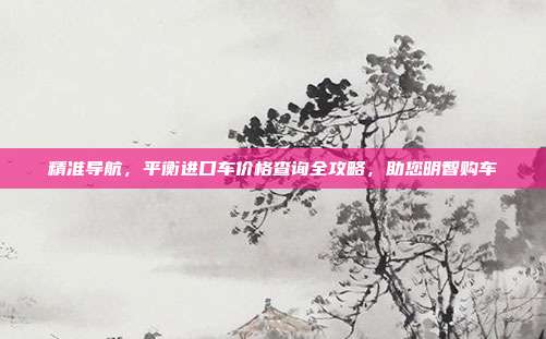 精准导航，平衡进口车价格查询全攻略，助您明智购车