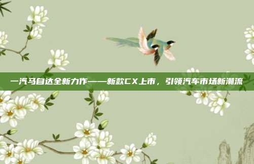 一汽马自达全新力作——新款CX上市，引领汽车市场新潮流