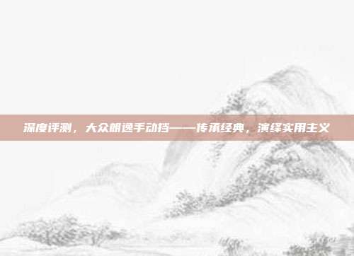 深度评测，大众朗逸手动挡——传承经典，演绎实用主义
