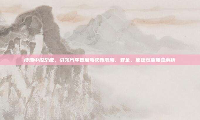 博瑞中控系统，引领汽车智能驾驶新潮流，安全、便捷双重体验解析
