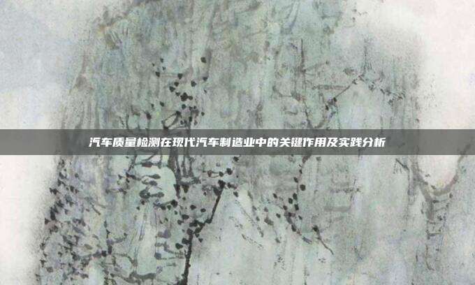 汽车质量检测在现代汽车制造业中的关键作用及实践分析