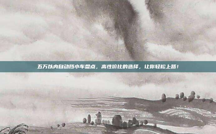 五万以内自动挡小车盘点，高性价比的选择，让你轻松上路！