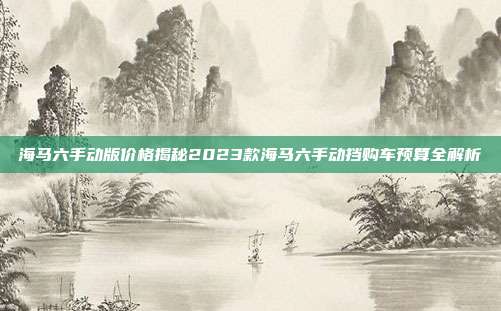 海马六手动版价格揭秘2023款海马六手动挡购车预算全解析