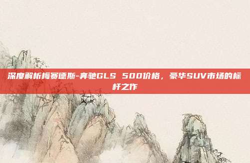 深度解析梅赛德斯-奔驰GLS 500价格，豪华SUV市场的标杆之作