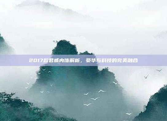 2017款君威内饰解析，豪华与科技的完美融合