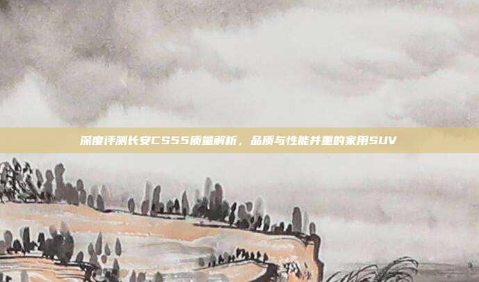 深度评测长安CS55质量解析，品质与性能并重的家用SUV