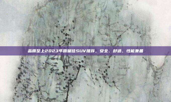 品质至上2023年质量佳SUV推荐，安全、舒适、性能兼备