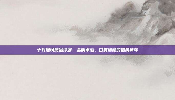 十代思域质量评测，品质卓越，口碑爆棚的国民神车