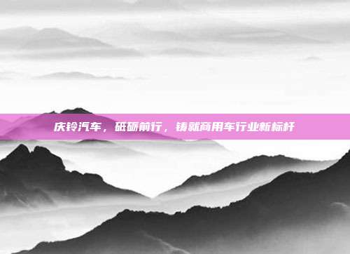 庆铃汽车，砥砺前行，铸就商用车行业新标杆