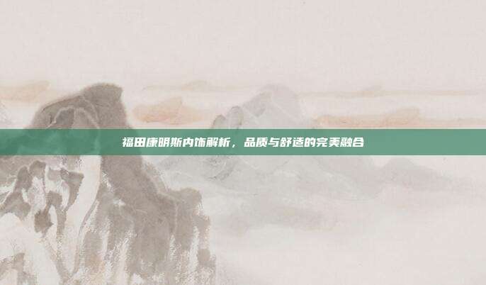 福田康明斯内饰解析，品质与舒适的完美融合