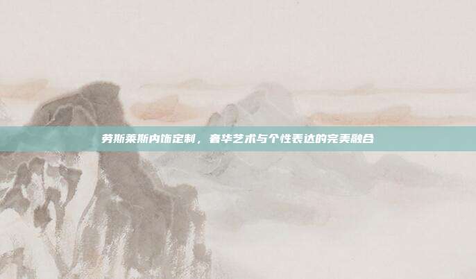 劳斯莱斯内饰定制，奢华艺术与个性表达的完美融合