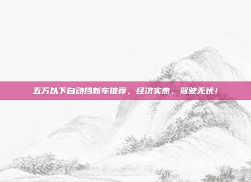 五万以下自动挡新车推荐，经济实惠，驾驶无忧！