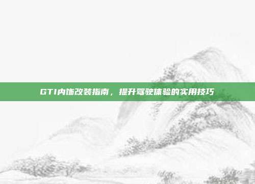 GTI内饰改装指南，提升驾驶体验的实用技巧