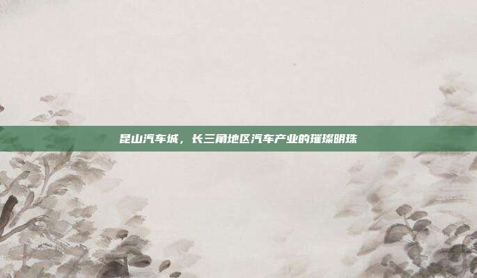 昆山汽车城，长三角地区汽车产业的璀璨明珠