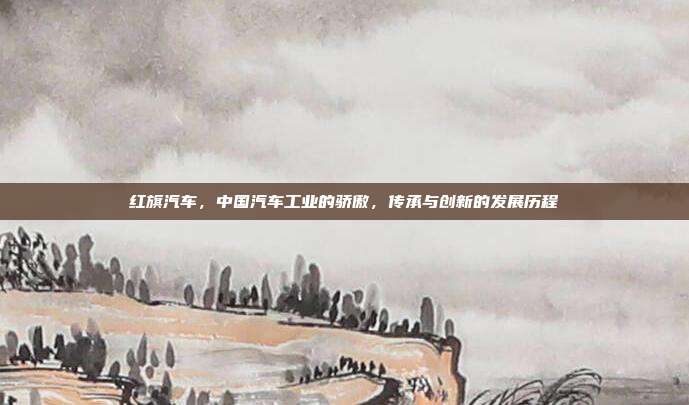 红旗汽车，中国汽车工业的骄傲，传承与创新的发展历程
